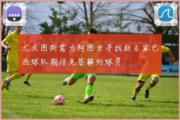 尤文图斯需为阿图尔寻找新东家巴西球队期待免签解约球员