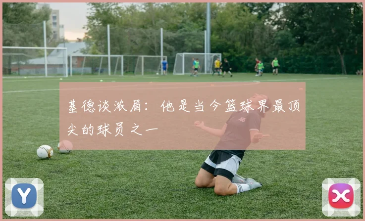 基德谈浓眉：他是当今篮球界最顶尖的球员之一