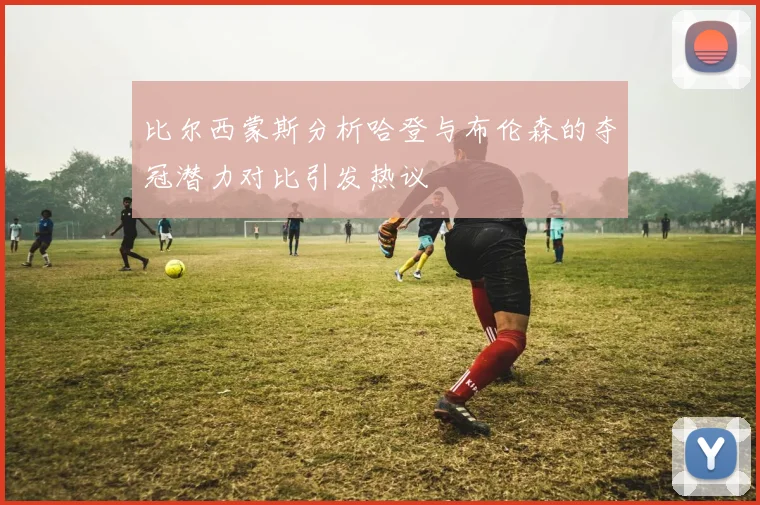 比尔西蒙斯分析哈登与布伦森的夺冠潜力对比引发热议