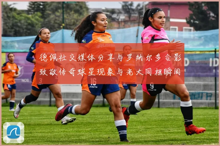 德佩社交媒体分享与罗纳尔多合影致敬传奇球星现象与老大同框瞬间