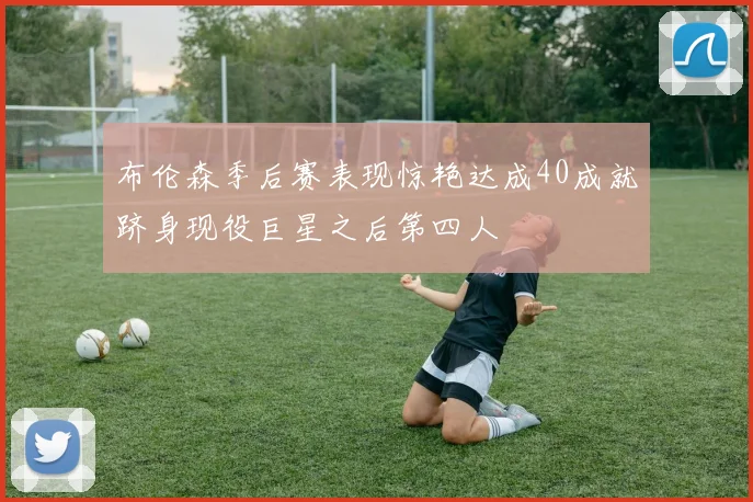 布伦森季后赛表现惊艳达成40成就跻身现役巨星之后第四人
