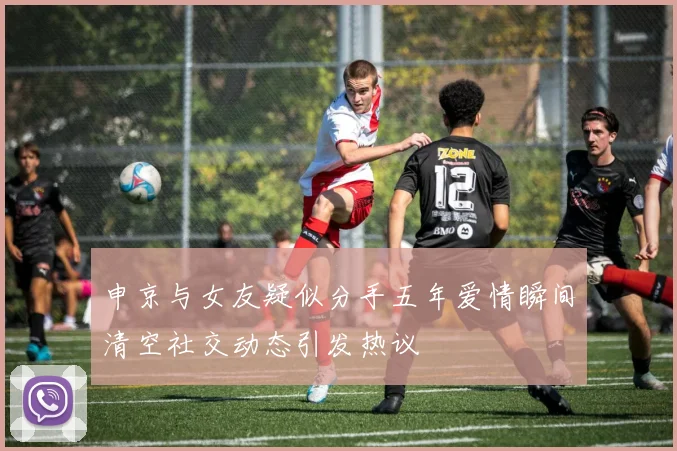申京与女友疑似分手五年爱情瞬间清空社交动态引发热议
