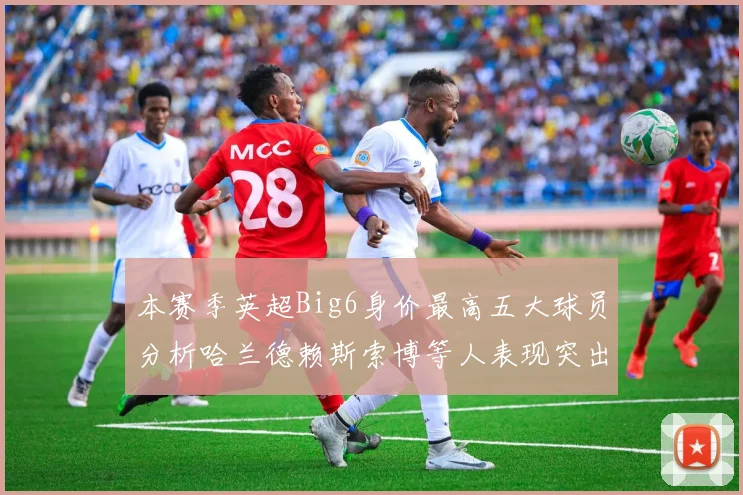 本赛季英超Big6身价最高五大球员分析哈兰德赖斯索博等人表现突出