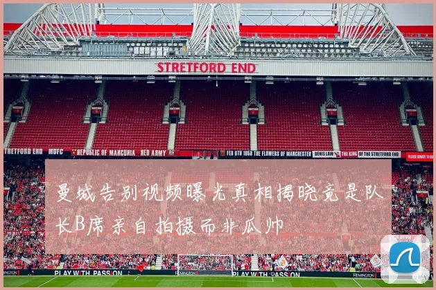 曼城告别视频曝光真相揭晓竟是队长B席亲自拍摄而非瓜帅