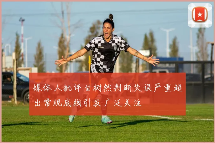 媒体人批评甘树然判断失误严重超出常规底线引发广泛关注
