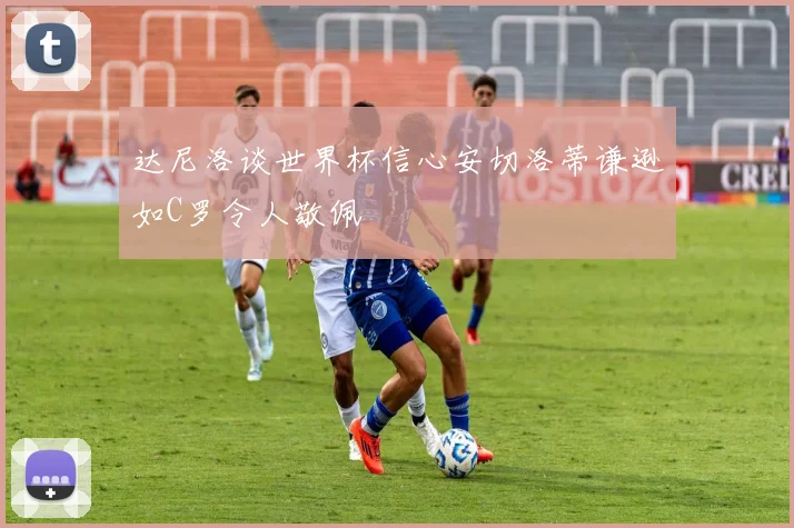 达尼洛谈世界杯信心安切洛蒂谦逊如C罗令人敬佩