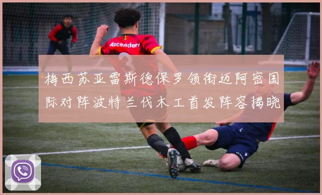 梅西苏亚雷斯德保罗领衔迈阿密国际对阵波特兰伐木工首发阵容揭晓