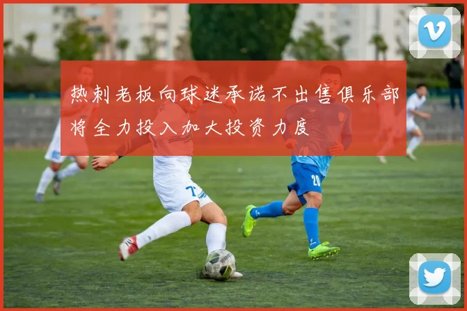 热刺老板向球迷承诺不出售俱乐部将全力投入加大投资力度