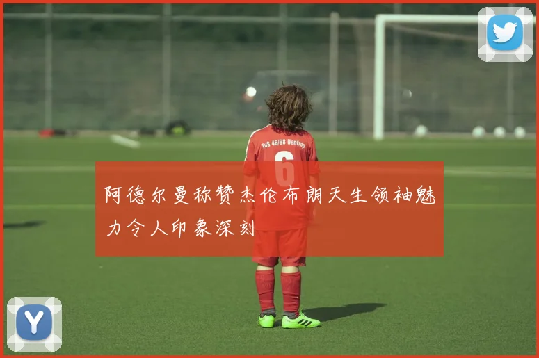 阿德尔曼称赞杰伦布朗天生领袖魅力令人印象深刻