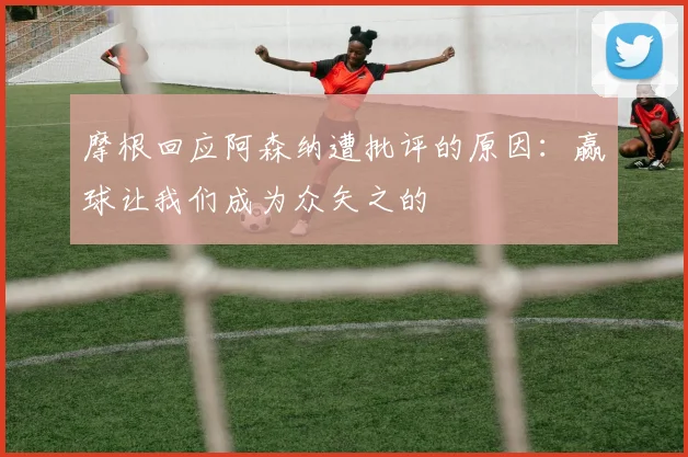 摩根回应阿森纳遭批评的原因：赢球让我们成为众矢之的