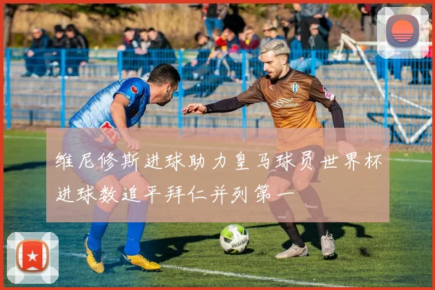 维尼修斯进球助力皇马球员世界杯进球数追平拜仁并列第一
