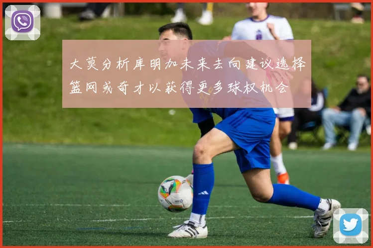 大莫分析库明加未来去向建议选择篮网或奇才以获得更多球权机会