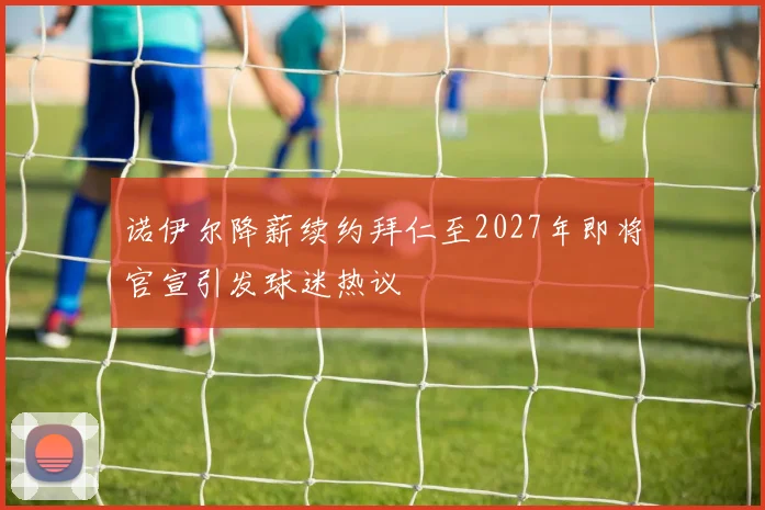 诺伊尔降薪续约拜仁至2027年即将官宣引发球迷热议