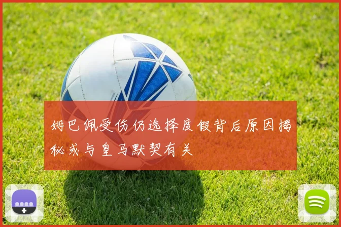 姆巴佩受伤仍选择度假背后原因揭秘或与皇马默契有关