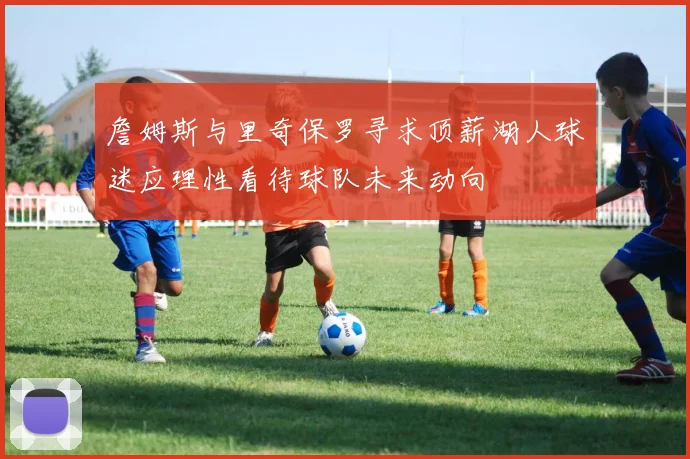 詹姆斯与里奇保罗寻求顶薪湖人球迷应理性看待球队未来动向