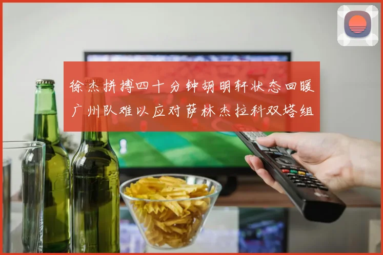 徐杰拼搏四十分钟胡明轩状态回暖广州队难以应对萨林杰拉科双塔组合