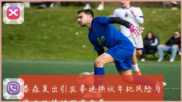 泰森复出引发拳迷热议年纪风险与商业价值的双重考量