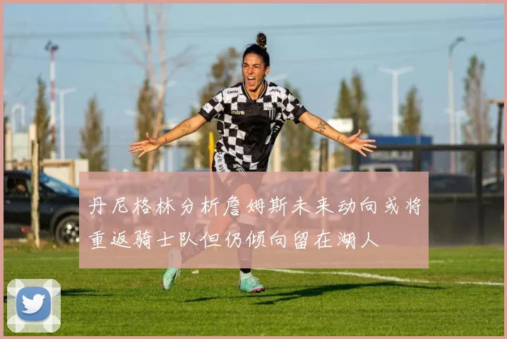 丹尼格林分析詹姆斯未来动向或将重返骑士队但仍倾向留在湖人
