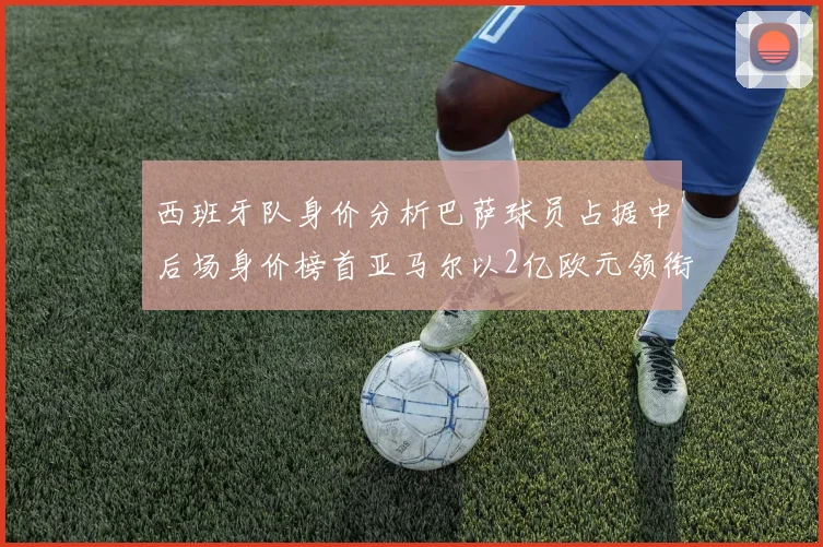 西班牙队身价分析巴萨球员占据中后场身价榜首亚马尔以2亿欧元领衔