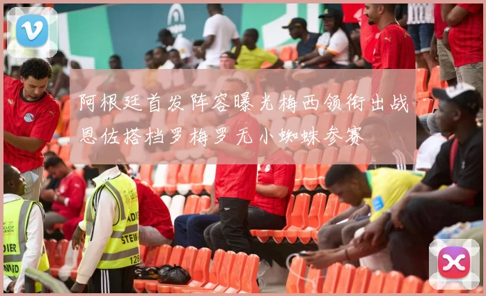 阿根廷首发阵容曝光梅西领衔出战恩佐搭档罗梅罗无小蜘蛛参赛